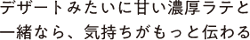 デザートみたいに甘い濃厚ラテと一緒なら、気持ちがもっと伝わる